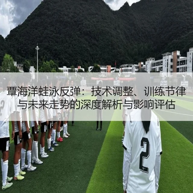 覃海洋蛙泳反弹:技术调整、训练节律与未来走势的深度解析与影响评估